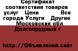 Сертификат соответствия товаров, услуг › Цена ­ 4 000 - Все города Услуги » Другие   . Московская обл.,Долгопрудный г.